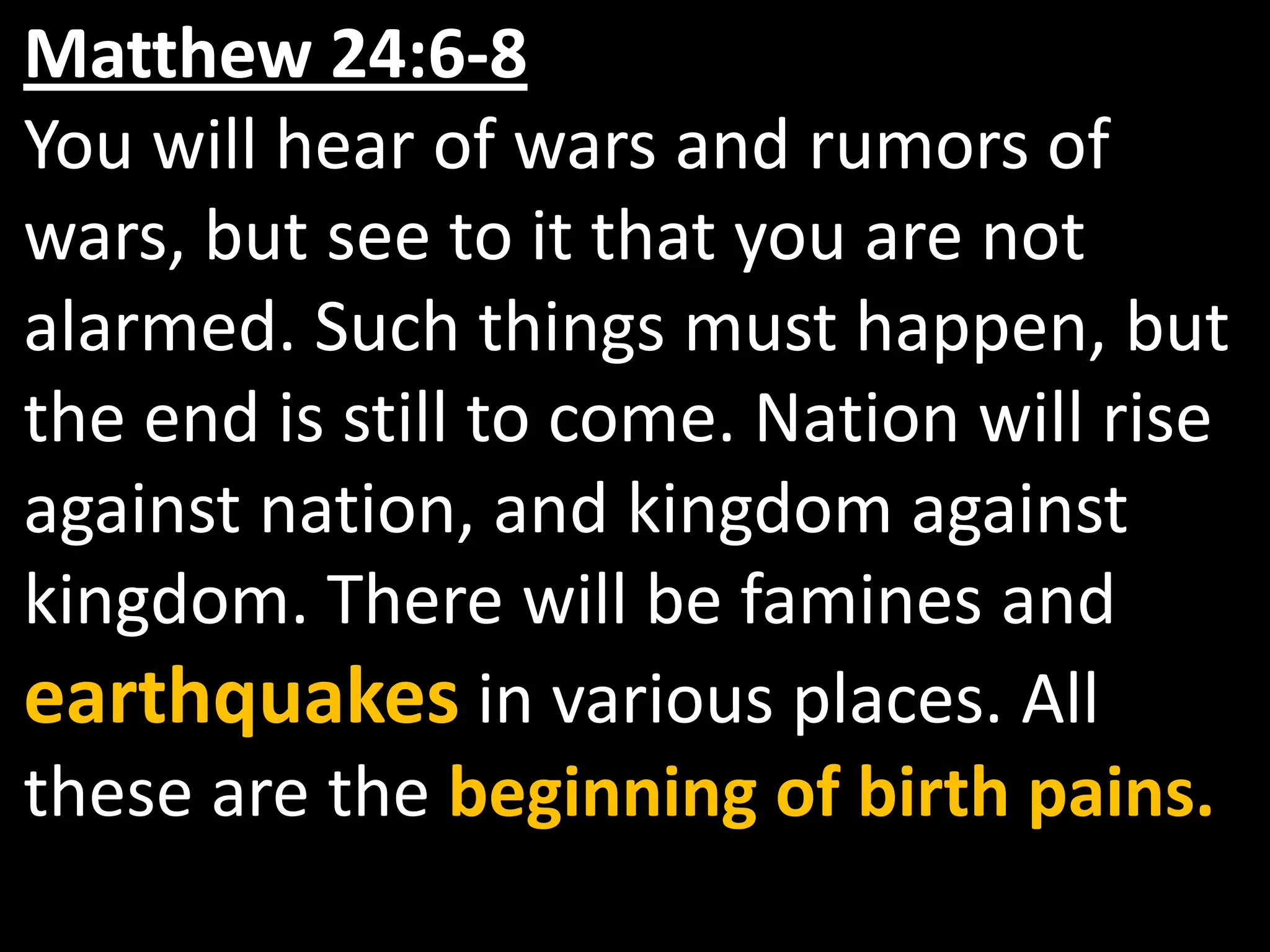 Matthew 24:6-8You will hear of wars and rumors of wars, but see to it that you are not alarmed. Such things must happen, but the end is still to come. Nation will rise against nation, and kingdom against kingdom. There will be famines and earthquakes in various places. All these are the beginning of birth pains. 
