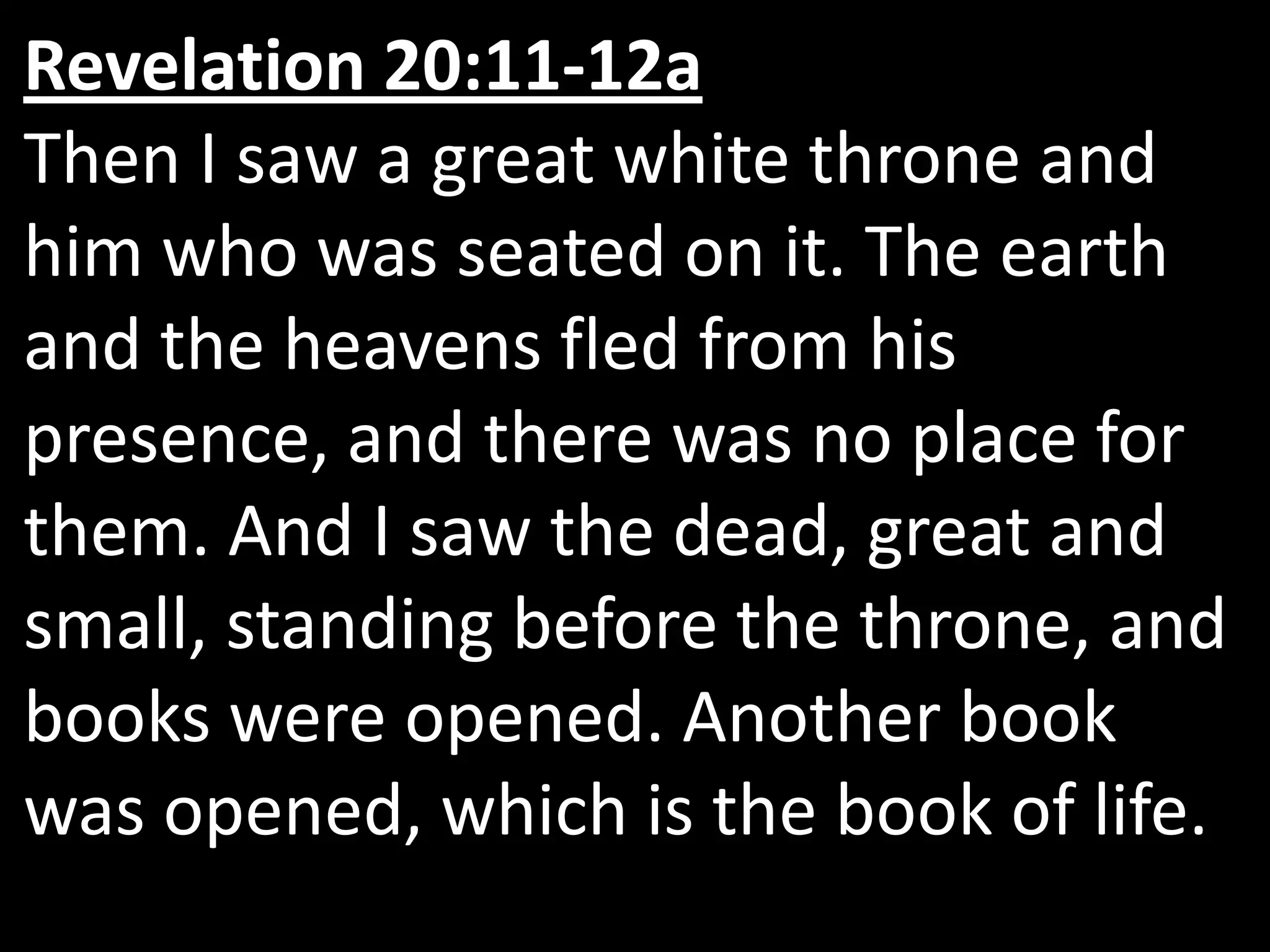 Revelation 20:11‑12a  Then I saw a great white throne and him who was seated on it. The earth and the heavens fled from his presence, and there was no place for them. And I saw the dead, great and small, standing before the throne, and books were opened. Another book was opened, which is the book of life. 
