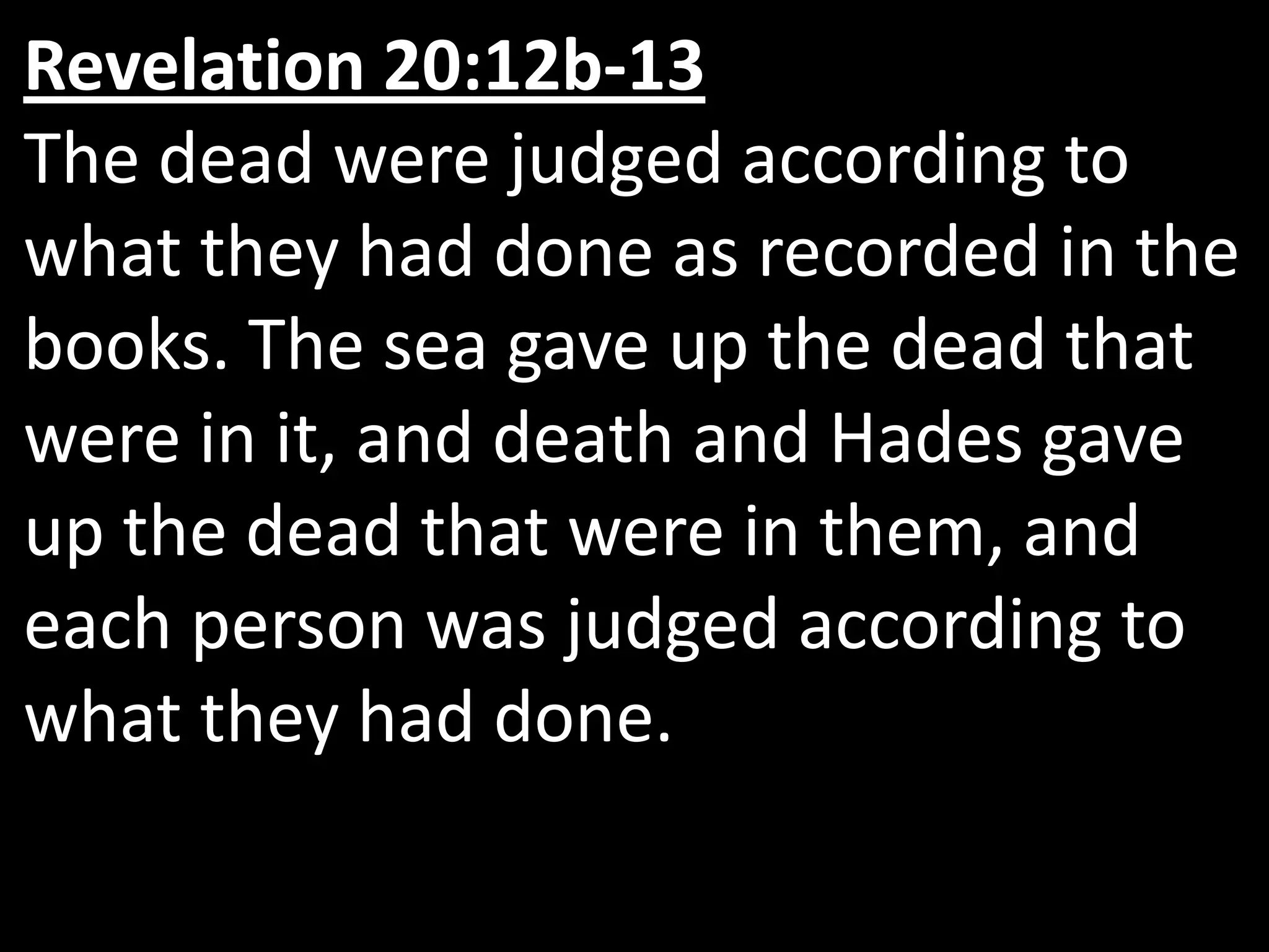 Revelation 20:12b‑13  The dead were judged according to what they had done as recorded in the books. The sea gave up the dead that were in it, and death and Hades gave up the dead that were in them, and each person was judged according to what they had done. 