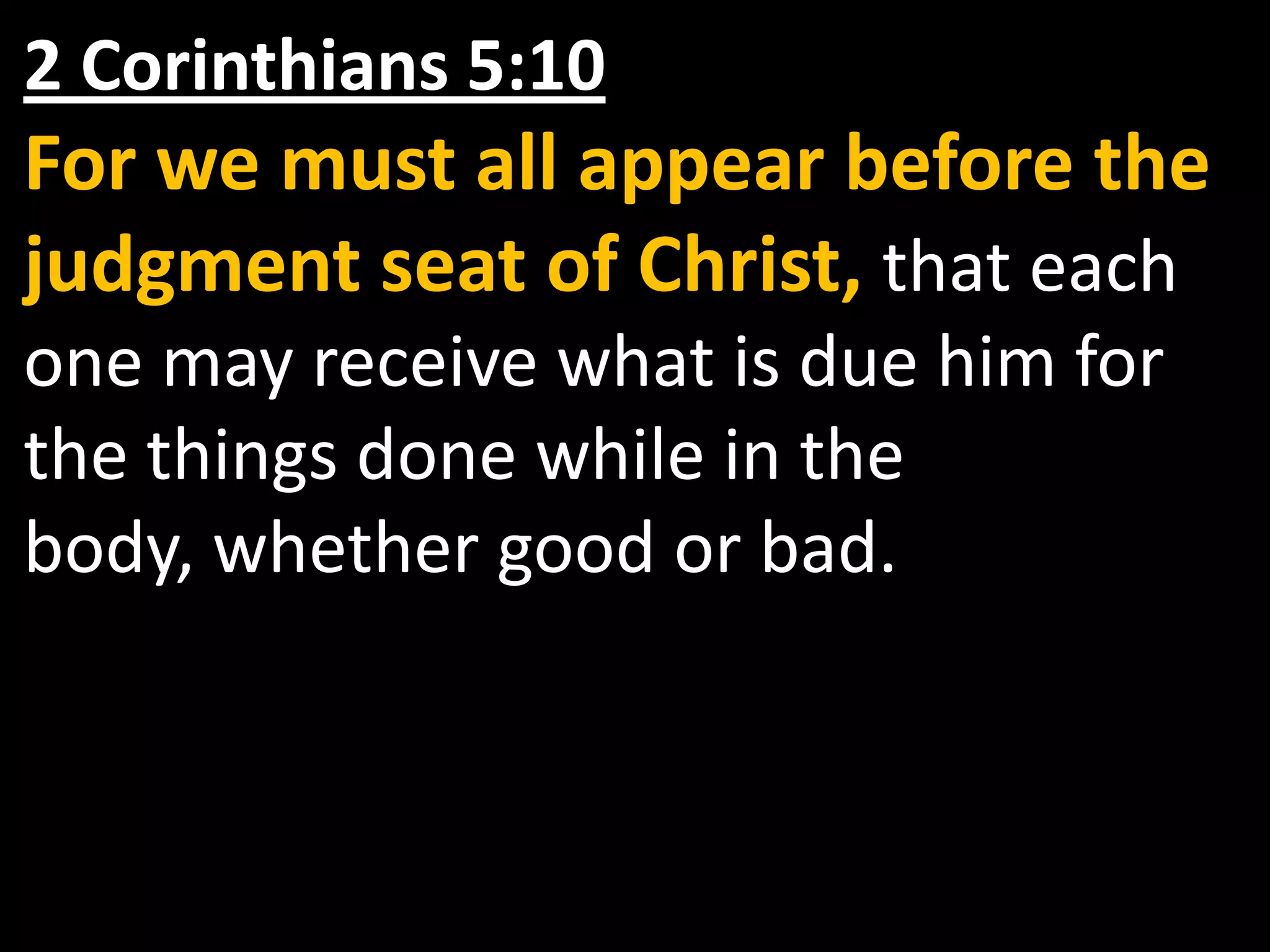 2 Corinthians 5:10 For we must all appear before the judgment seat of Christ, that each one may receive what is due him for the things done while in the body, whether good or bad.