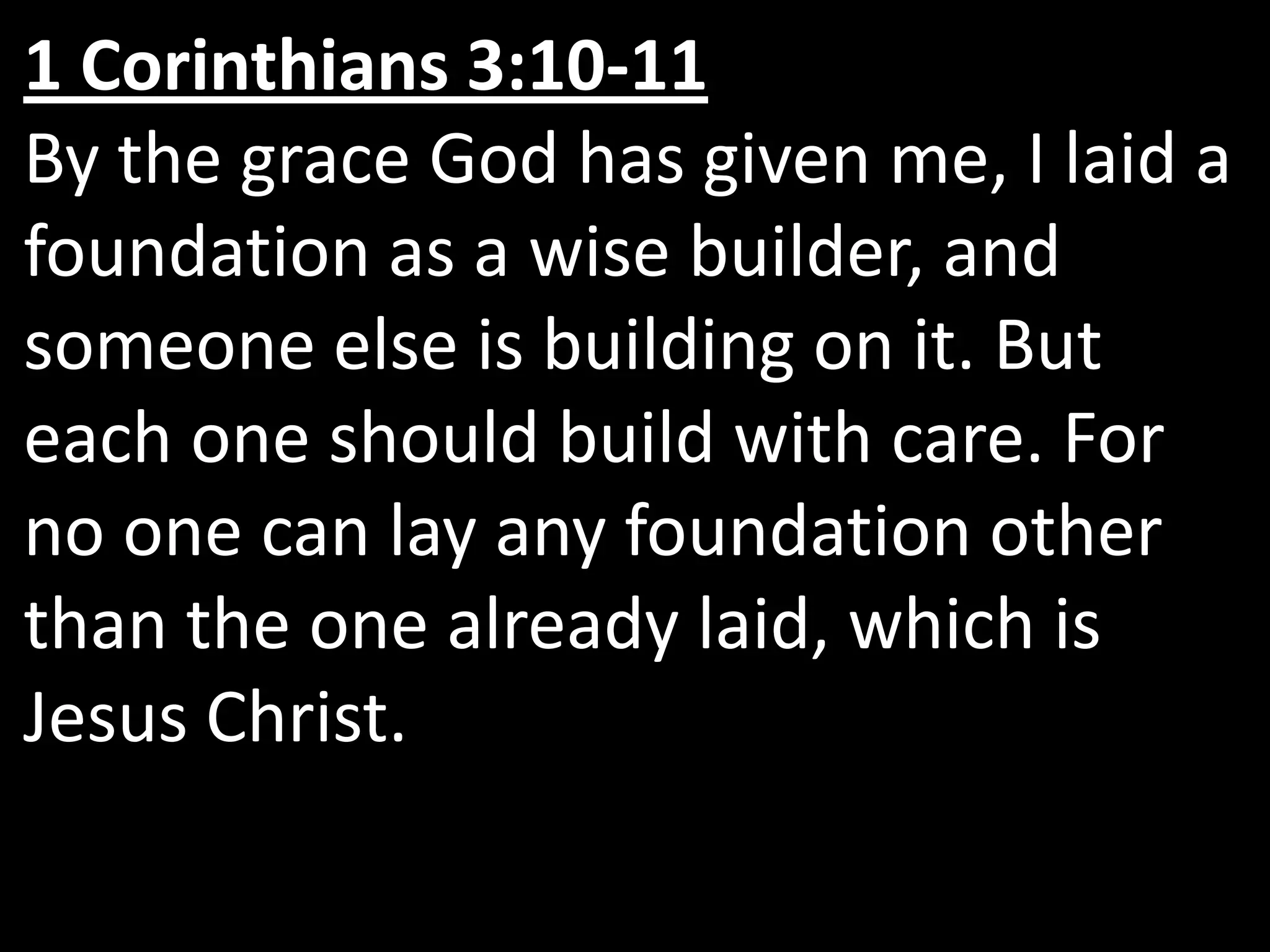 1 Corinthians 3:10-11By the grace God has given me, I laid a foundation as a wise builder, and someone else is building on it. But each one should build with care. For no one can lay any foundation other than the one already laid, which is Jesus Christ.