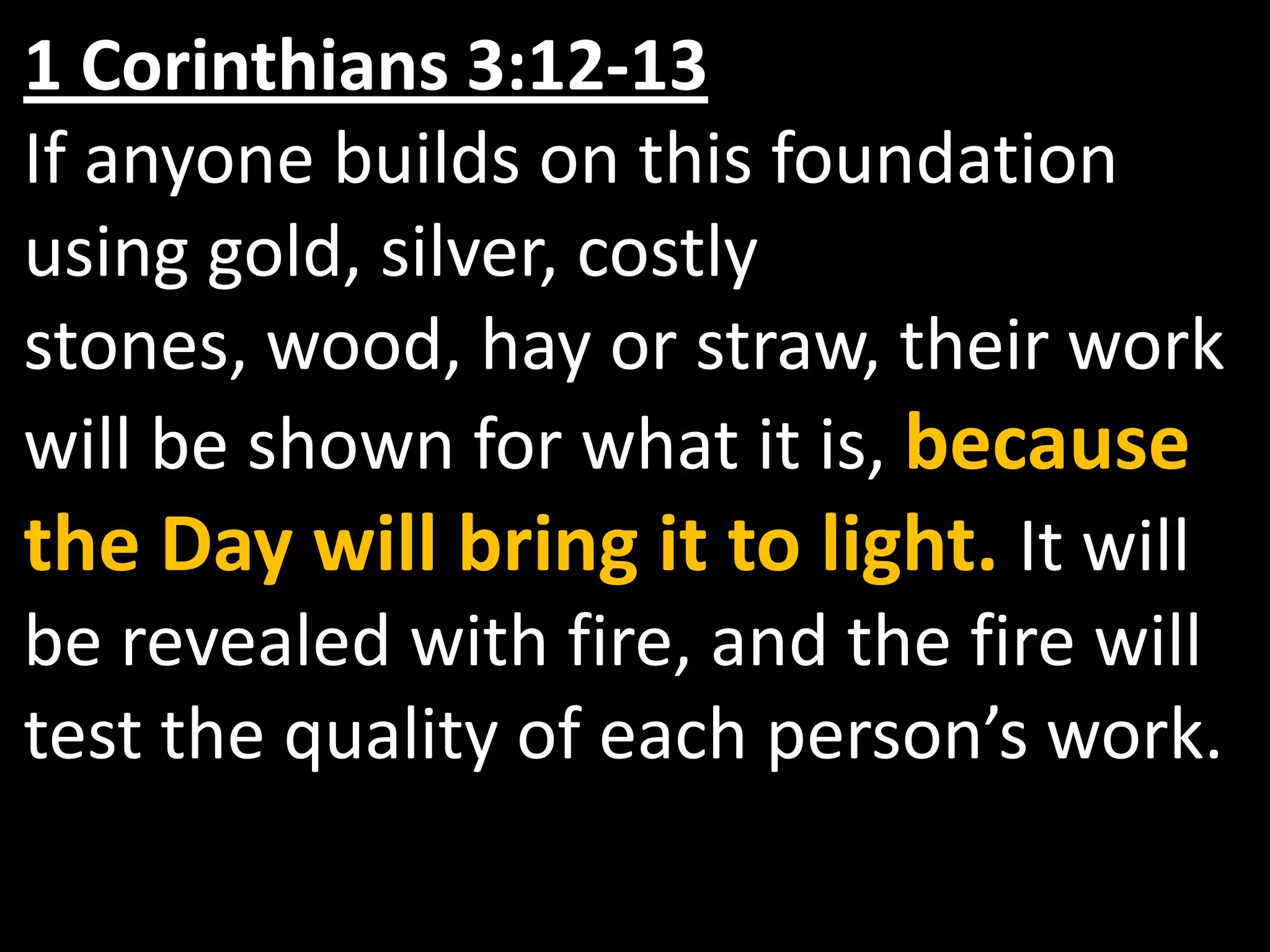 1 Corinthians 3:12-13If anyone builds on this foundation using gold, silver, costly stones, wood, hay or straw, their work will be shown for what it is, because the Day will bring it to light. It will be revealed with fire, and the fire will test the quality of each person’s work.
