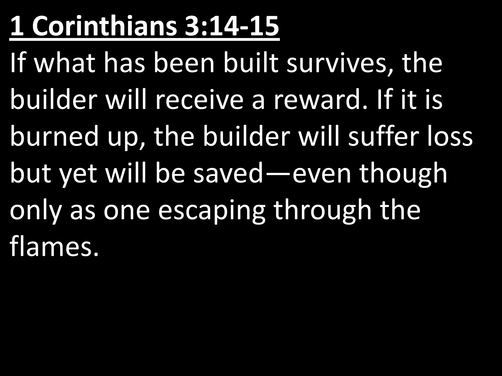 1 Corinthians 3:14-15If what has been built survives, the builder will receive a reward. If it is burned up, the builder will suffer loss but yet will be saved—even though only as one escaping through the flames.