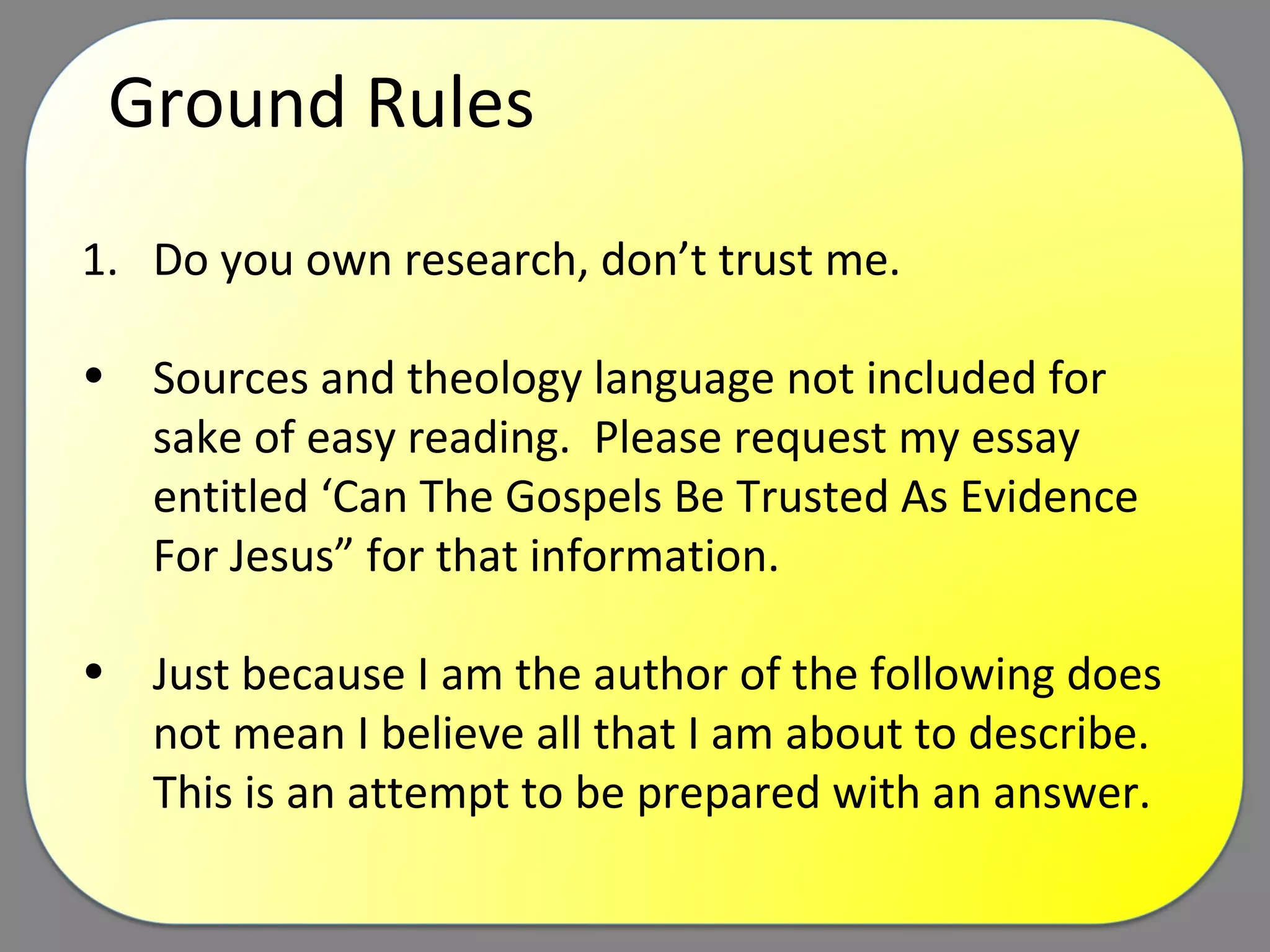 Ground Rules Do you own research, don’t trust me. Sources and theology language not included for sake of easy reading.  Please request my essay entitled ‘Can The Gospels Be Trusted As Evidence For Jesus” for that information. Just because I am the author of the following does not mean I believe all that I am about to describe.  This is an attempt to be prepared with an answer. 