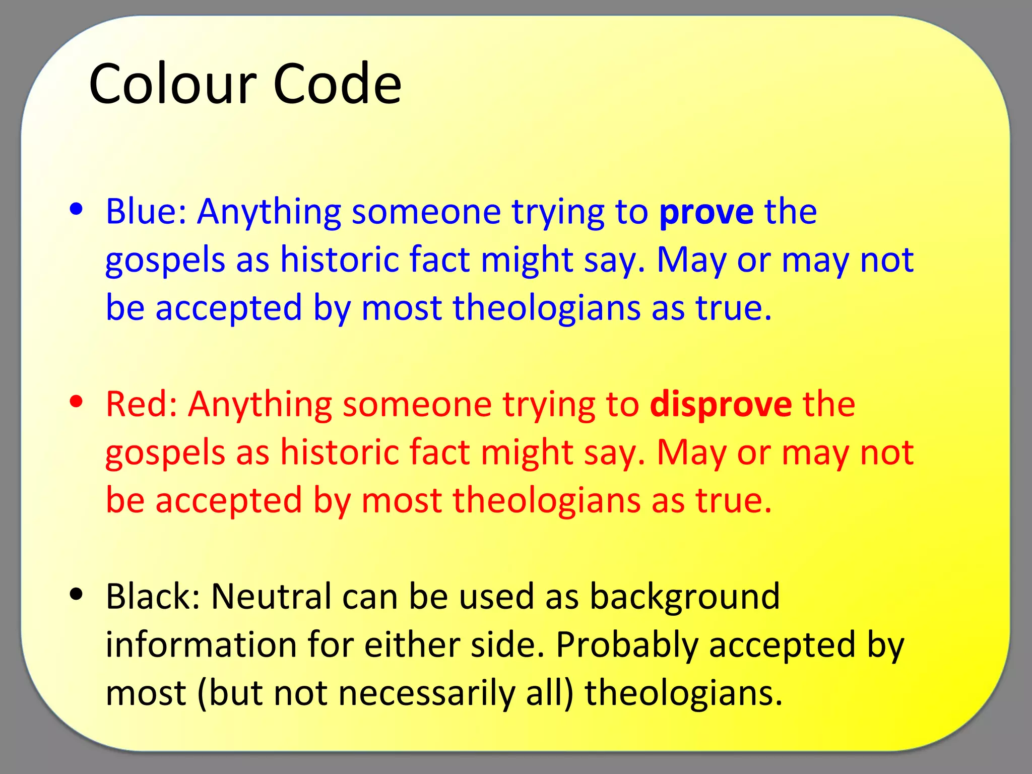 Colour Code Blue: Anything someone trying to  prove  the gospels as historic fact might say. May or may not be accepted by most theologians as true. Red: Anything someone trying to  disprove  the gospels as historic fact might say. May or may not be accepted by most theologians as true. Black: Neutral can be used as background information for either side. Probably accepted by most (but not necessarily all) theologians. 