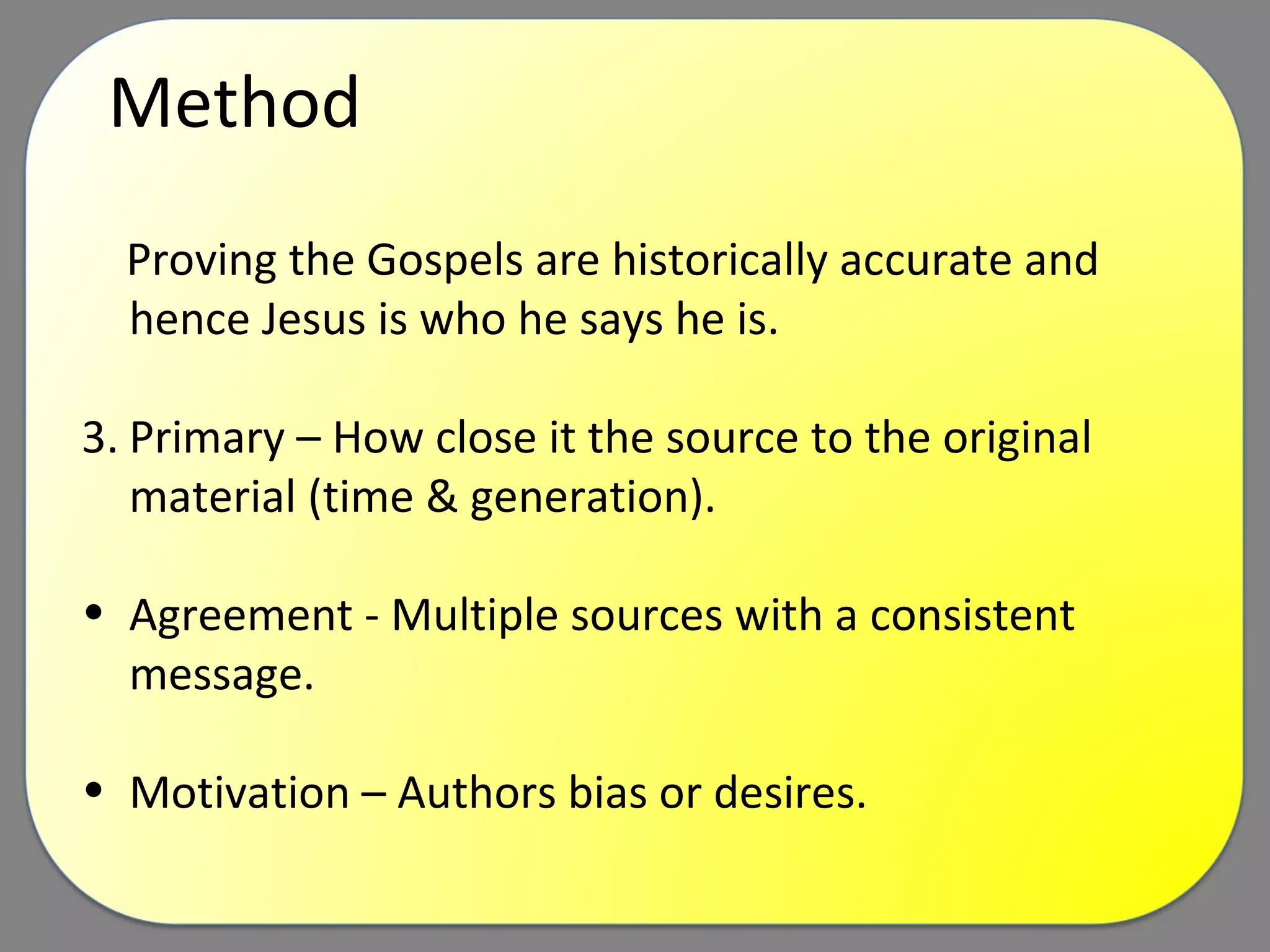 Method Proving the Gospels are historically accurate and hence Jesus is who he says he is.  Primary – How close it the source to the original material (time & generation). Agreement - Multiple sources with a consistent message. Motivation – Authors bias or desires. 