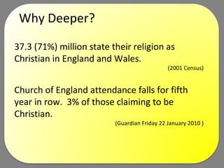 Why Deeper? 37.3 (71%) million state their religion as Christian in England and Wales.  (2001 Census)  Church of England attendance falls for fifth year in row.  3% of those claiming to be Christian. (Guardian Friday 22 January 2010 )  