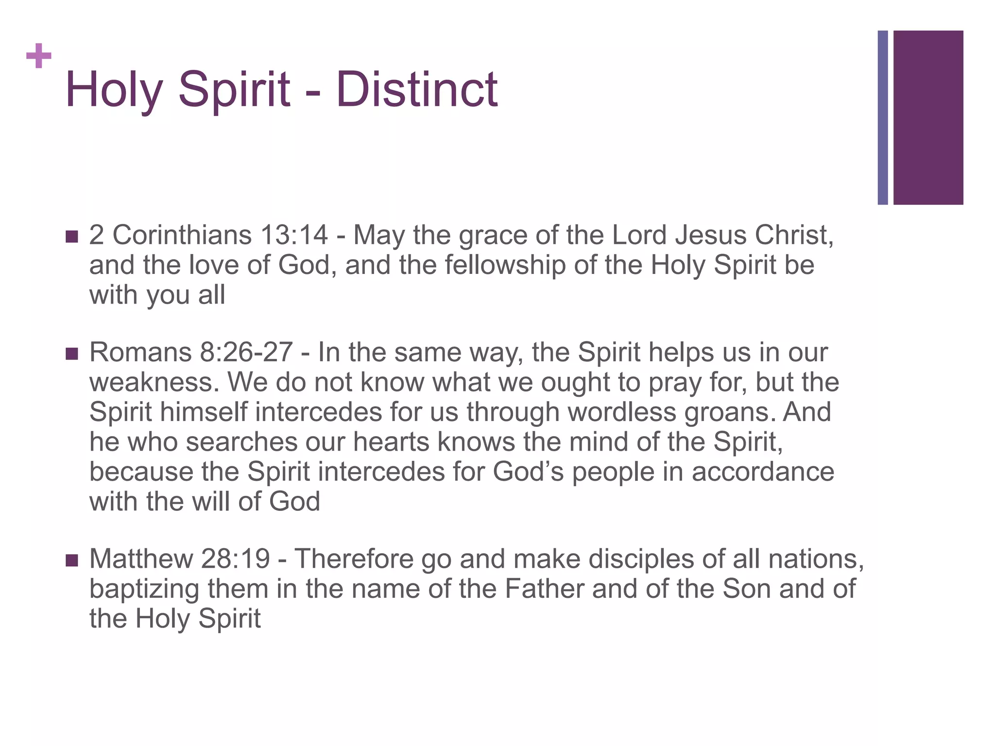 +
Holy Spirit - Distinct
 2 Corinthians 13:14 - May the grace of the Lord Jesus Christ,
and the love of God, and the fellowship of the Holy Spirit be
with you all
 Romans 8:26-27 - In the same way, the Spirit helps us in our
weakness. We do not know what we ought to pray for, but the
Spirit himself intercedes for us through wordless groans. And
he who searches our hearts knows the mind of the Spirit,
because the Spirit intercedes for God’s people in accordance
with the will of God
 Matthew 28:19 - Therefore go and make disciples of all nations,
baptizing them in the name of the Father and of the Son and of
the Holy Spirit
 