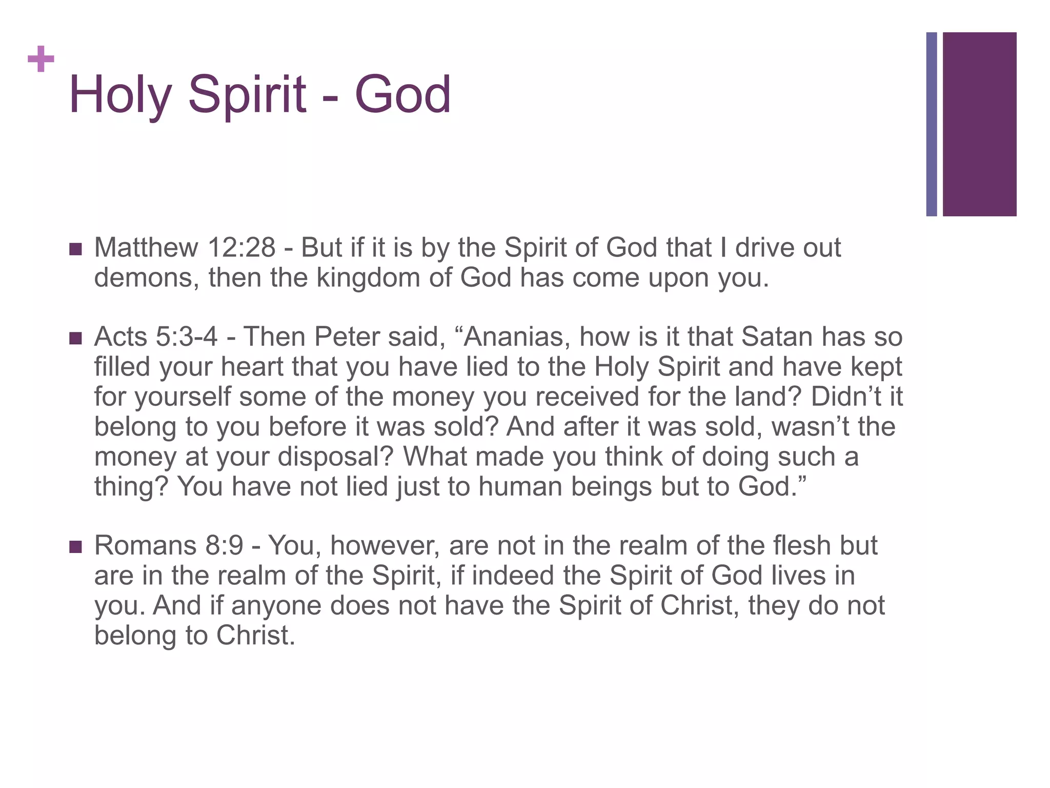 +
Holy Spirit - God
 Matthew 12:28 - But if it is by the Spirit of God that I drive out
demons, then the kingdom of God has come upon you.
 Acts 5:3-4 - Then Peter said, “Ananias, how is it that Satan has so
filled your heart that you have lied to the Holy Spirit and have kept
for yourself some of the money you received for the land? Didn’t it
belong to you before it was sold? And after it was sold, wasn’t the
money at your disposal? What made you think of doing such a
thing? You have not lied just to human beings but to God.”
 Romans 8:9 - You, however, are not in the realm of the flesh but
are in the realm of the Spirit, if indeed the Spirit of God lives in
you. And if anyone does not have the Spirit of Christ, they do not
belong to Christ.
 