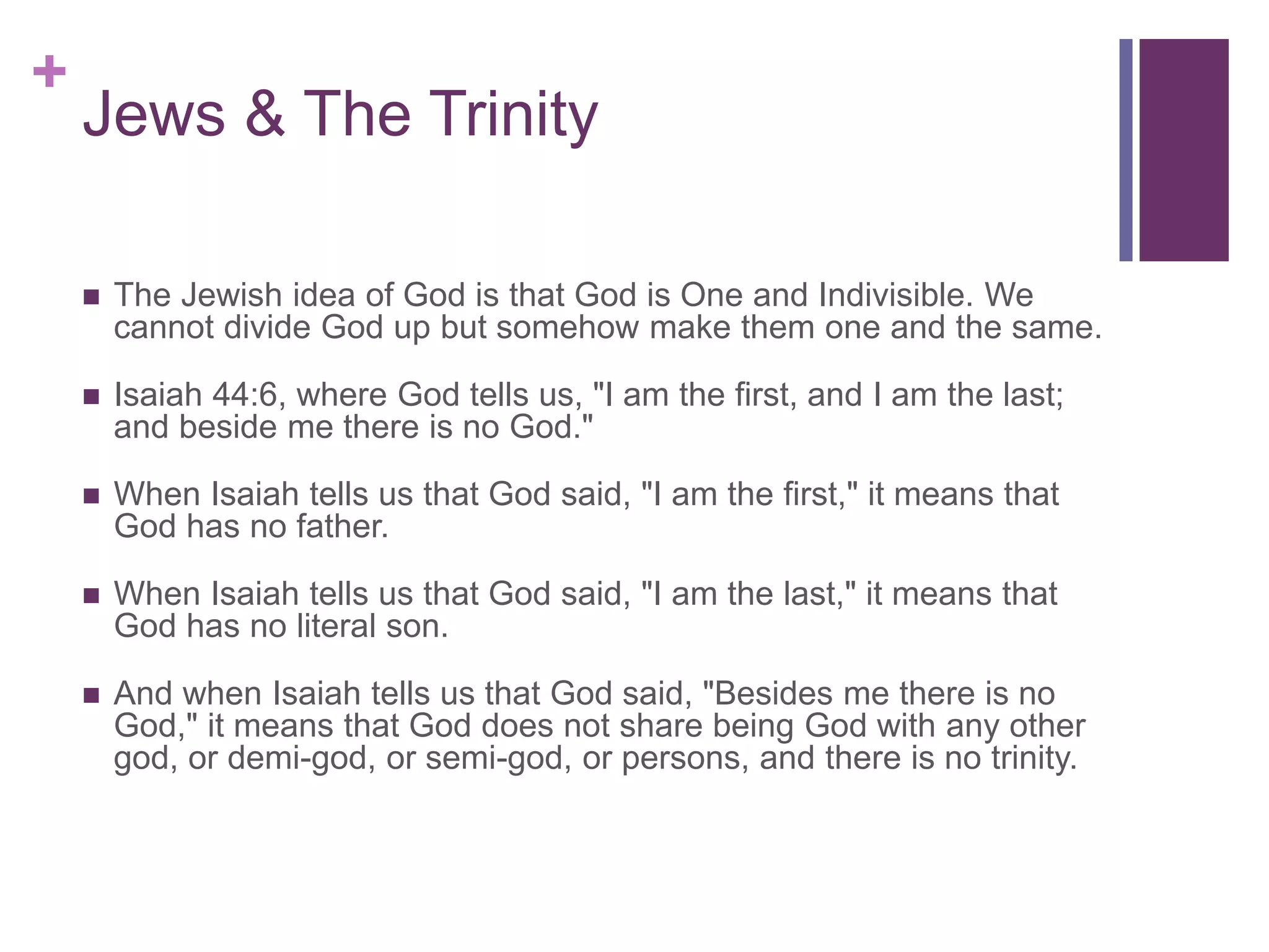 +
Jews & The Trinity
 The Jewish idea of God is that God is One and Indivisible. We
cannot divide God up but somehow make them one and the same.
 Isaiah 44:6, where God tells us, "I am the first, and I am the last;
and beside me there is no God."
 When Isaiah tells us that God said, "I am the first," it means that
God has no father.
 When Isaiah tells us that God said, "I am the last," it means that
God has no literal son.
 And when Isaiah tells us that God said, "Besides me there is no
God," it means that God does not share being God with any other
god, or demi-god, or semi-god, or persons, and there is no trinity.
 