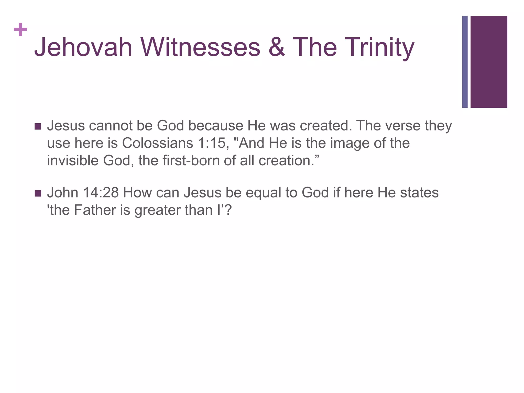 +
Jehovah Witnesses & The Trinity
 Jesus cannot be God because He was created. The verse they
use here is Colossians 1:15, "And He is the image of the
invisible God, the first-born of all creation.”
 John 14:28 How can Jesus be equal to God if here He states
'the Father is greater than I’?
 