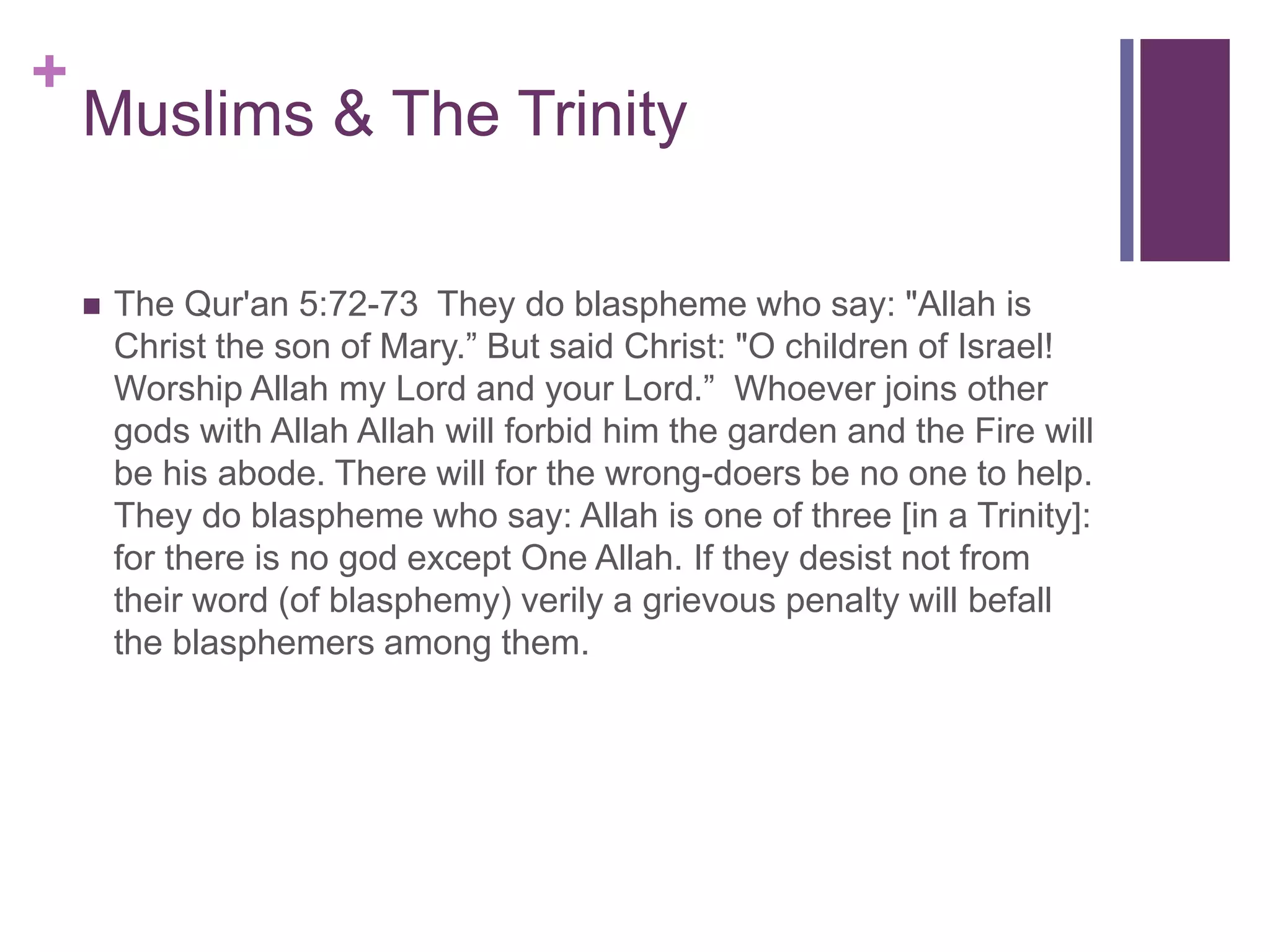 +
Muslims & The Trinity
 The Qur'an 5:72-73 They do blaspheme who say: "Allah is
Christ the son of Mary.” But said Christ: "O children of Israel!
Worship Allah my Lord and your Lord.” Whoever joins other
gods with Allah Allah will forbid him the garden and the Fire will
be his abode. There will for the wrong-doers be no one to help.
They do blaspheme who say: Allah is one of three [in a Trinity]:
for there is no god except One Allah. If they desist not from
their word (of blasphemy) verily a grievous penalty will befall
the blasphemers among them.
 