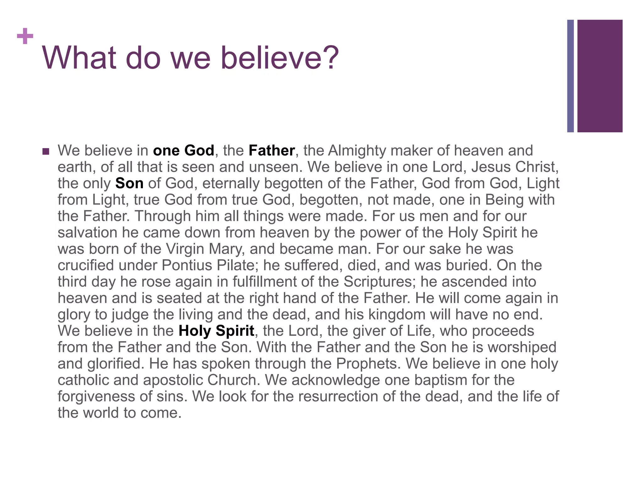 +
What do we believe?
 We believe in one God, the Father, the Almighty maker of heaven and
earth, of all that is seen and unseen. We believe in one Lord, Jesus Christ,
the only Son of God, eternally begotten of the Father, God from God, Light
from Light, true God from true God, begotten, not made, one in Being with
the Father. Through him all things were made. For us men and for our
salvation he came down from heaven by the power of the Holy Spirit he
was born of the Virgin Mary, and became man. For our sake he was
crucified under Pontius Pilate; he suffered, died, and was buried. On the
third day he rose again in fulfillment of the Scriptures; he ascended into
heaven and is seated at the right hand of the Father. He will come again in
glory to judge the living and the dead, and his kingdom will have no end.
We believe in the Holy Spirit, the Lord, the giver of Life, who proceeds
from the Father and the Son. With the Father and the Son he is worshiped
and glorified. He has spoken through the Prophets. We believe in one holy
catholic and apostolic Church. We acknowledge one baptism for the
forgiveness of sins. We look for the resurrection of the dead, and the life of
the world to come.
 