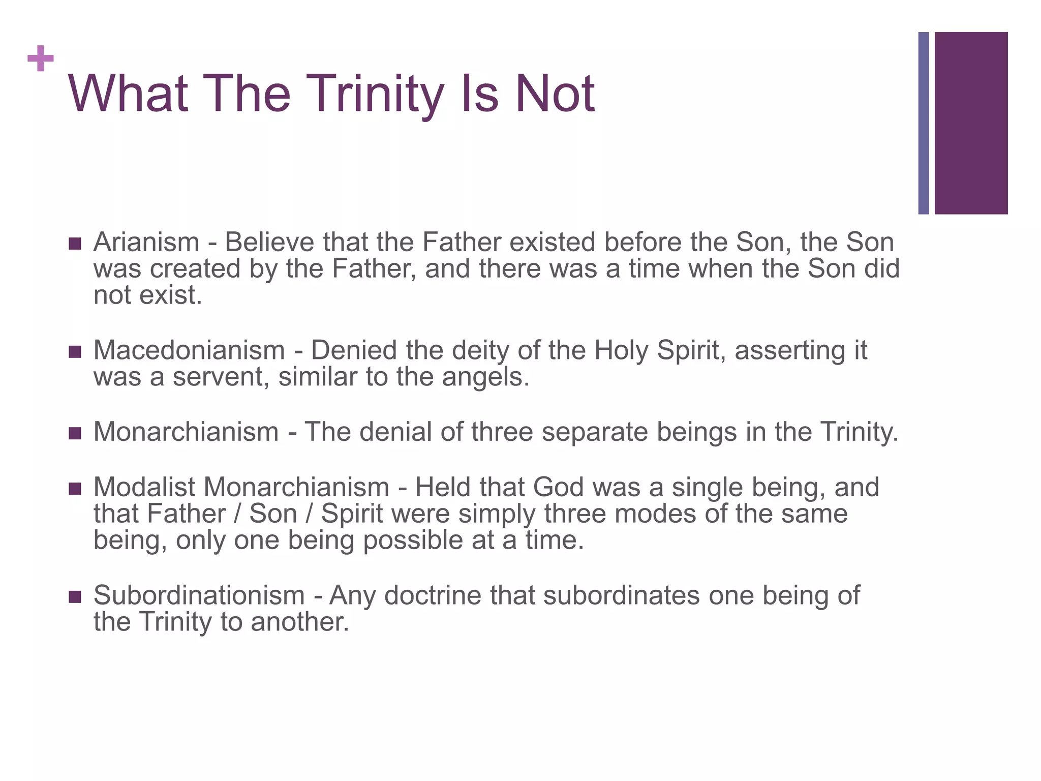 +
What The Trinity Is Not
 Arianism - Believe that the Father existed before the Son, the Son
was created by the Father, and there was a time when the Son did
not exist.
 Macedonianism - Denied the deity of the Holy Spirit, asserting it
was a servent, similar to the angels.
 Monarchianism - The denial of three separate beings in the Trinity.
 Modalist Monarchianism - Held that God was a single being, and
that Father / Son / Spirit were simply three modes of the same
being, only one being possible at a time.
 Subordinationism - Any doctrine that subordinates one being of
the Trinity to another.
 