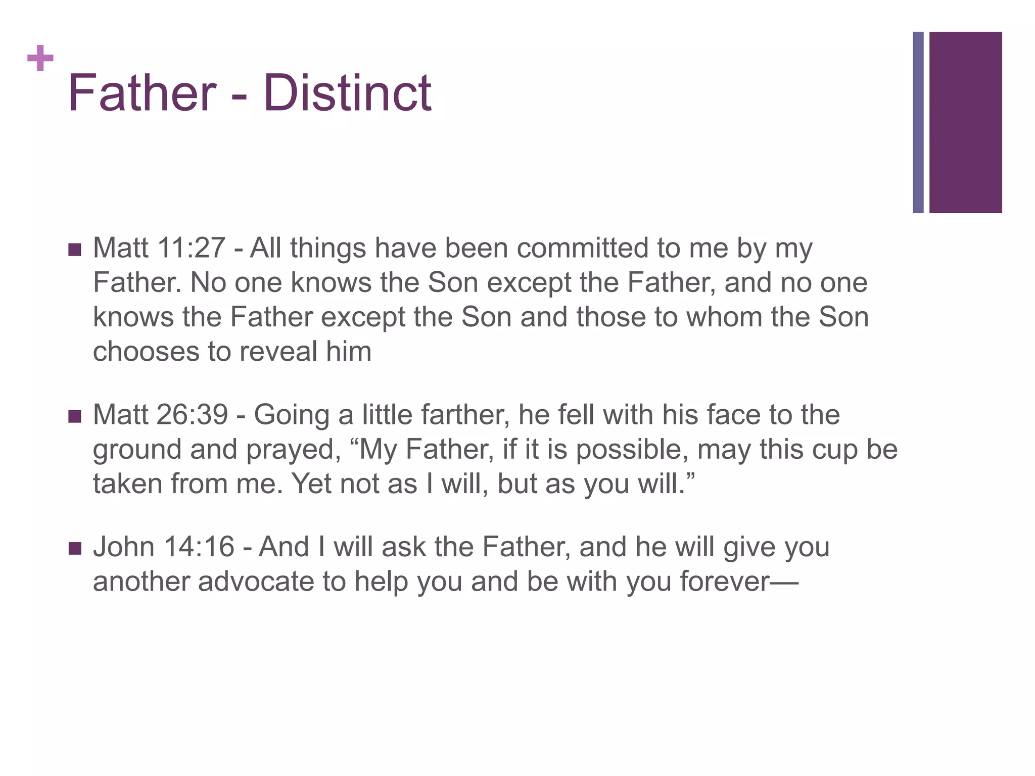+
Father - Distinct
 Matt 11:27 - All things have been committed to me by my
Father. No one knows the Son except the Father, and no one
knows the Father except the Son and those to whom the Son
chooses to reveal him
 Matt 26:39 - Going a little farther, he fell with his face to the
ground and prayed, “My Father, if it is possible, may this cup be
taken from me. Yet not as I will, but as you will.”
 John 14:16 - And I will ask the Father, and he will give you
another advocate to help you and be with you forever—
 
