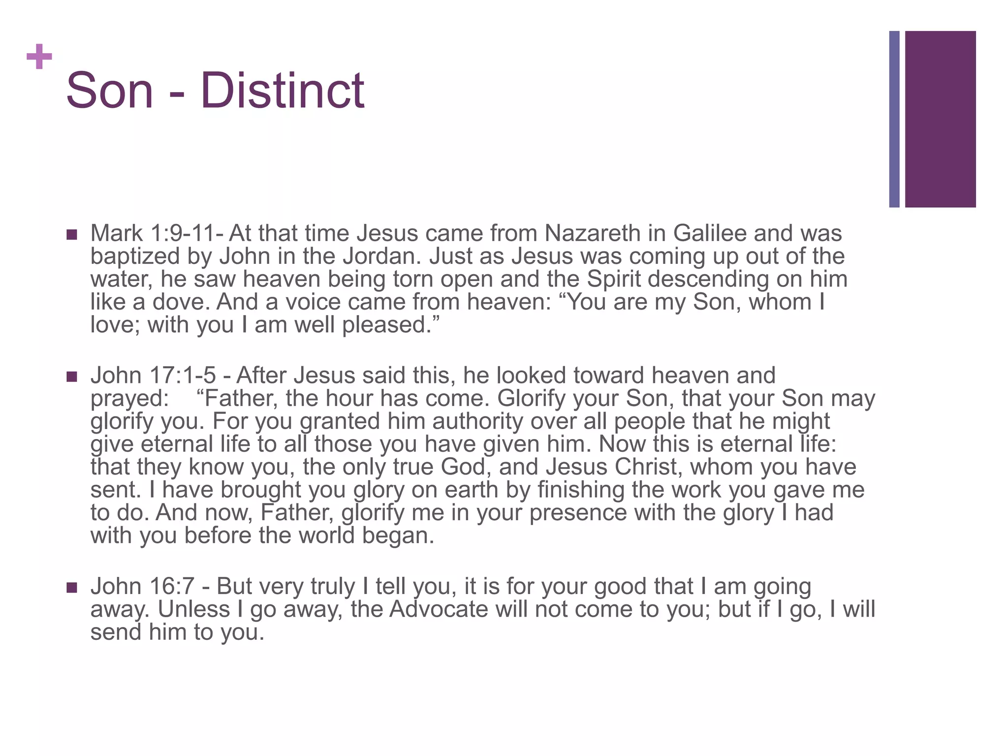 +
Son - Distinct
 Mark 1:9-11- At that time Jesus came from Nazareth in Galilee and was
baptized by John in the Jordan. Just as Jesus was coming up out of the
water, he saw heaven being torn open and the Spirit descending on him
like a dove. And a voice came from heaven: “You are my Son, whom I
love; with you I am well pleased.”
 John 17:1-5 - After Jesus said this, he looked toward heaven and
prayed: “Father, the hour has come. Glorify your Son, that your Son may
glorify you. For you granted him authority over all people that he might
give eternal life to all those you have given him. Now this is eternal life:
that they know you, the only true God, and Jesus Christ, whom you have
sent. I have brought you glory on earth by finishing the work you gave me
to do. And now, Father, glorify me in your presence with the glory I had
with you before the world began.
 John 16:7 - But very truly I tell you, it is for your good that I am going
away. Unless I go away, the Advocate will not come to you; but if I go, I will
send him to you.
 