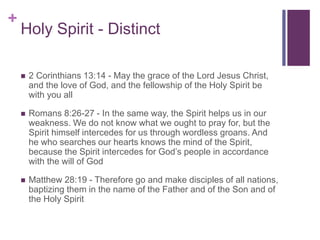 +
Holy Spirit - Distinct
 2 Corinthians 13:14 - May the grace of the Lord Jesus Christ,
and the love of God, and the fellowship of the Holy Spirit be
with you all
 Romans 8:26-27 - In the same way, the Spirit helps us in our
weakness. We do not know what we ought to pray for, but the
Spirit himself intercedes for us through wordless groans. And
he who searches our hearts knows the mind of the Spirit,
because the Spirit intercedes for God’s people in accordance
with the will of God
 Matthew 28:19 - Therefore go and make disciples of all nations,
baptizing them in the name of the Father and of the Son and of
the Holy Spirit
 