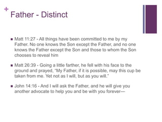 +
Father - Distinct
 Matt 11:27 - All things have been committed to me by my
Father. No one knows the Son except the Father, and no one
knows the Father except the Son and those to whom the Son
chooses to reveal him
 Matt 26:39 - Going a little farther, he fell with his face to the
ground and prayed, “My Father, if it is possible, may this cup be
taken from me. Yet not as I will, but as you will.”
 John 14:16 - And I will ask the Father, and he will give you
another advocate to help you and be with you forever—
 