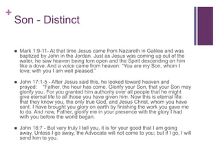 +
Son - Distinct
 Mark 1:9-11- At that time Jesus came from Nazareth in Galilee and was
baptized by John in the Jordan. Just as Jesus was coming up out of the
water, he saw heaven being torn open and the Spirit descending on him
like a dove. And a voice came from heaven: “You are my Son, whom I
love; with you I am well pleased.”
 John 17:1-5 - After Jesus said this, he looked toward heaven and
prayed: “Father, the hour has come. Glorify your Son, that your Son may
glorify you. For you granted him authority over all people that he might
give eternal life to all those you have given him. Now this is eternal life:
that they know you, the only true God, and Jesus Christ, whom you have
sent. I have brought you glory on earth by finishing the work you gave me
to do. And now, Father, glorify me in your presence with the glory I had
with you before the world began.
 John 16:7 - But very truly I tell you, it is for your good that I am going
away. Unless I go away, the Advocate will not come to you; but if I go, I will
send him to you.
 
