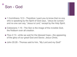 +
Son - God
 1 Corinthians 12:3 - Therefore I want you to know that no one
who is speaking by the Spirit of God says, “Jesus be cursed,”
and no one can say, “Jesus is Lord,” except by the Holy Spirit.
 Colossians 1:15 - The Son is the image of the invisible God,
the firstborn over all creation.
 Titus 2:13 - while we wait for the blessed hope—the appearing
of the glory of our great God and Savior, Jesus Christ,
 John 20:28 - Thomas said to him, “My Lord and my God!”
 