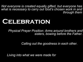 Celebration Physical Prayer Position: Arms around brothers and sisters, bowing before the Father. Living into what we were made for Not everyone is created equally gifted, but everyone has what is necessary to carry out God’s chosen work in and through them Calling out the goodness in each other. 