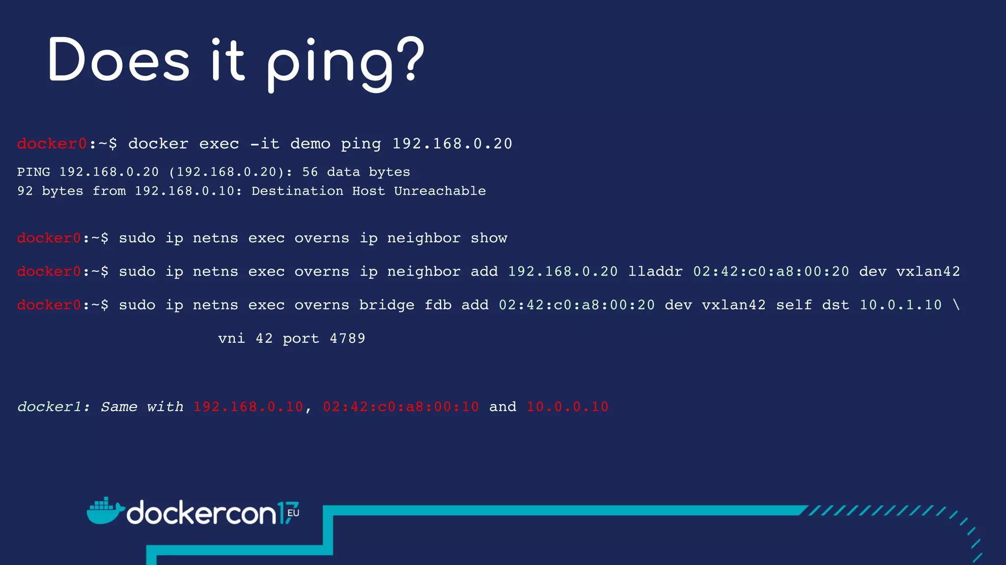 Does it ping?
docker0:~$ docker exec -it demo ping 192.168.0.20
PING 192.168.0.20 (192.168.0.20): 56 data bytes
92 bytes from 192.168.0.10: Destination Host Unreachable
docker0:~$ sudo ip netns exec overns ip neighbor show
docker0:~$ sudo ip netns exec overns ip neighbor add 192.168.0.20 lladdr 02:42:c0:a8:00:20 dev vxlan42
docker0:~$ sudo ip netns exec overns bridge fdb add 02:42:c0:a8:00:20 dev vxlan42 self dst 10.0.1.10 
vni 42 port 4789
docker1: Same with 192.168.0.10, 02:42:c0:a8:00:10 and 10.0.0.10
 