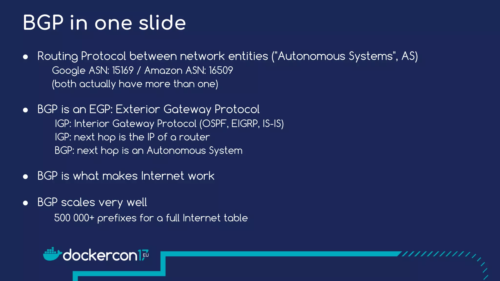 BGP in one slide
● Routing Protocol between network entities ("Autonomous Systems", AS)
Google ASN: 15169 / Amazon ASN: 16509
(both actually have more than one)
● BGP is an EGP: Exterior Gateway Protocol
IGP: Interior Gateway Protocol (OSPF, EIGRP, IS-IS)
IGP: next hop is the IP of a router
BGP: next hop is an Autonomous System
● BGP is what makes Internet work
● BGP scales very well
500 000+ prefixes for a full Internet table
 