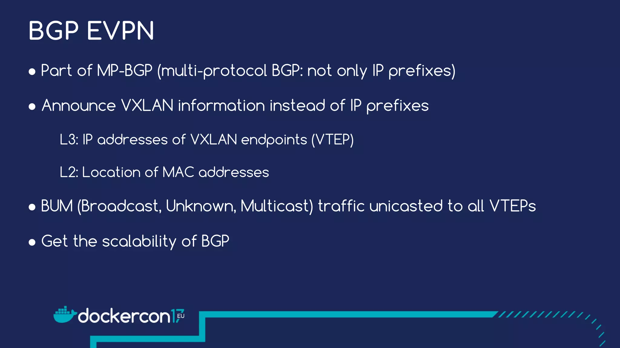 BGP EVPN
● Part of MP-BGP (multi-protocol BGP: not only IP prefixes)
● Announce VXLAN information instead of IP prefixes
L3: IP addresses of VXLAN endpoints (VTEP)
L2: Location of MAC addresses
● BUM (Broadcast, Unknown, Multicast) traffic unicasted to all VTEPs
● Get the scalability of BGP
 