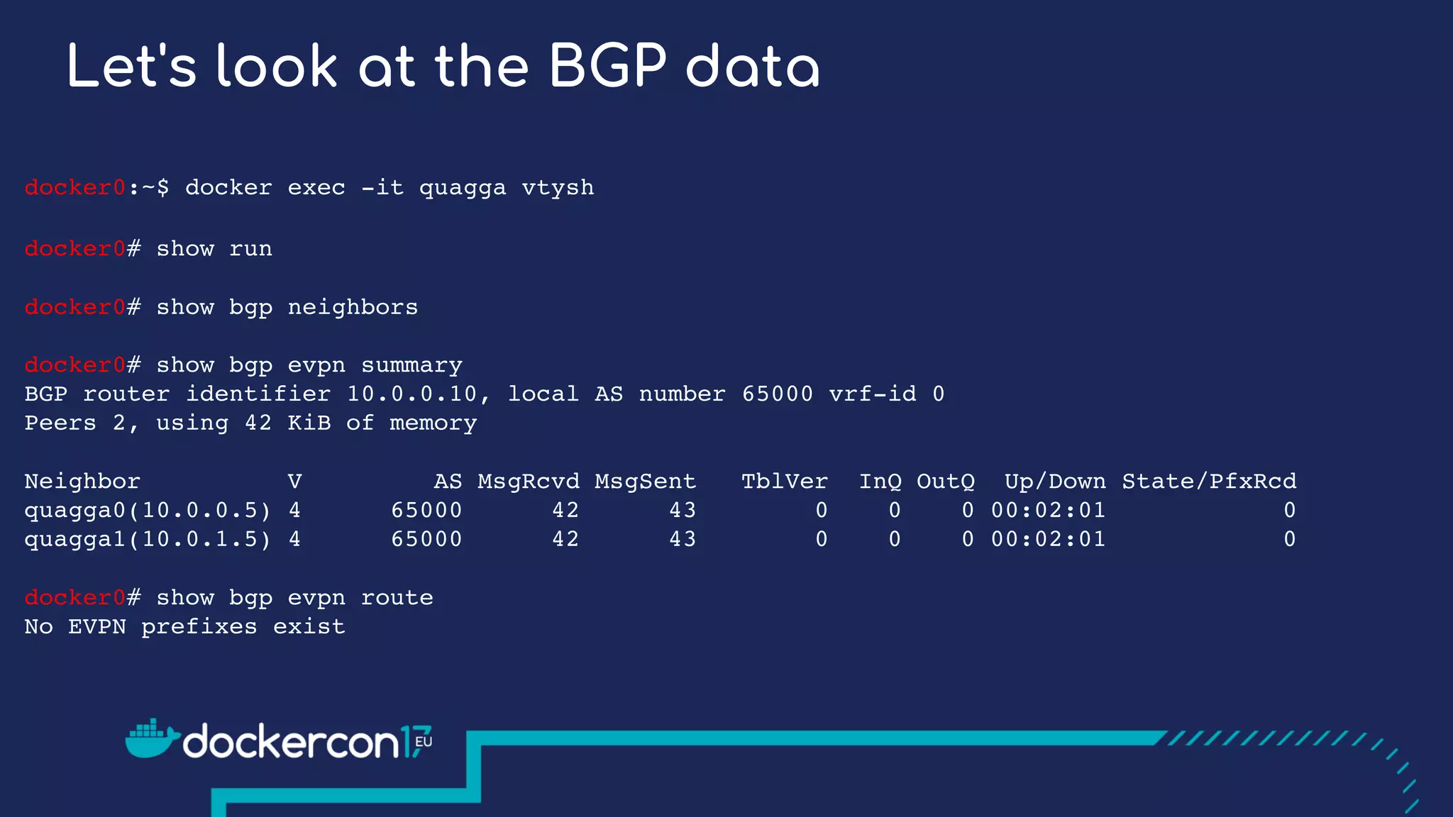 Let's look at the BGP data
docker0:~$ docker exec -it quagga vtysh
docker0# show run
docker0# show bgp neighbors
docker0# show bgp evpn summary
BGP router identifier 10.0.0.10, local AS number 65000 vrf-id 0
Peers 2, using 42 KiB of memory
Neighbor V AS MsgRcvd MsgSent TblVer InQ OutQ Up/Down State/PfxRcd
quagga0(10.0.0.5) 4 65000 42 43 0 0 0 00:02:01 0
quagga1(10.0.1.5) 4 65000 42 43 0 0 0 00:02:01 0
docker0# show bgp evpn route
No EVPN prefixes exist
 