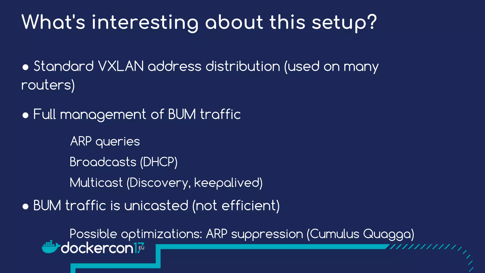 ● Standard VXLAN address distribution (used on many
routers)
● Full management of BUM traffic
ARP queries
Broadcasts (DHCP)
Multicast (Discovery, keepalived)
● BUM traffic is unicasted (not efficient)
Possible optimizations: ARP suppression (Cumulus Quagga)
What's interesting about this setup?
 