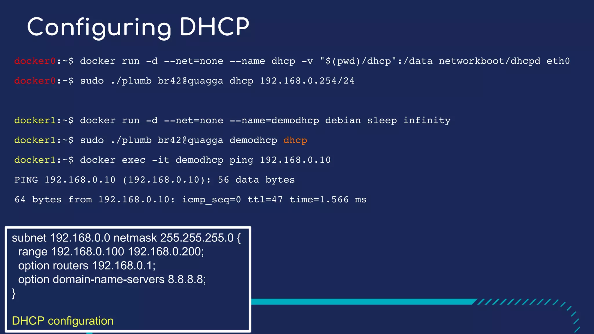Configuring DHCP
docker0:~$ docker run -d --net=none --name dhcp -v "$(pwd)/dhcp":/data networkboot/dhcpd eth0
docker0:~$ sudo ./plumb br42@quagga dhcp 192.168.0.254/24
docker1:~$ docker run -d --net=none --name=demodhcp debian sleep infinity
docker1:~$ sudo ./plumb br42@quagga demodhcp dhcp
docker1:~$ docker exec -it demodhcp ping 192.168.0.10
PING 192.168.0.10 (192.168.0.10): 56 data bytes
64 bytes from 192.168.0.10: icmp_seq=0 ttl=47 time=1.566 ms
subnet 192.168.0.0 netmask 255.255.255.0 {
range 192.168.0.100 192.168.0.200;
option routers 192.168.0.1;
option domain-name-servers 8.8.8.8;
}
DHCP configuration
 