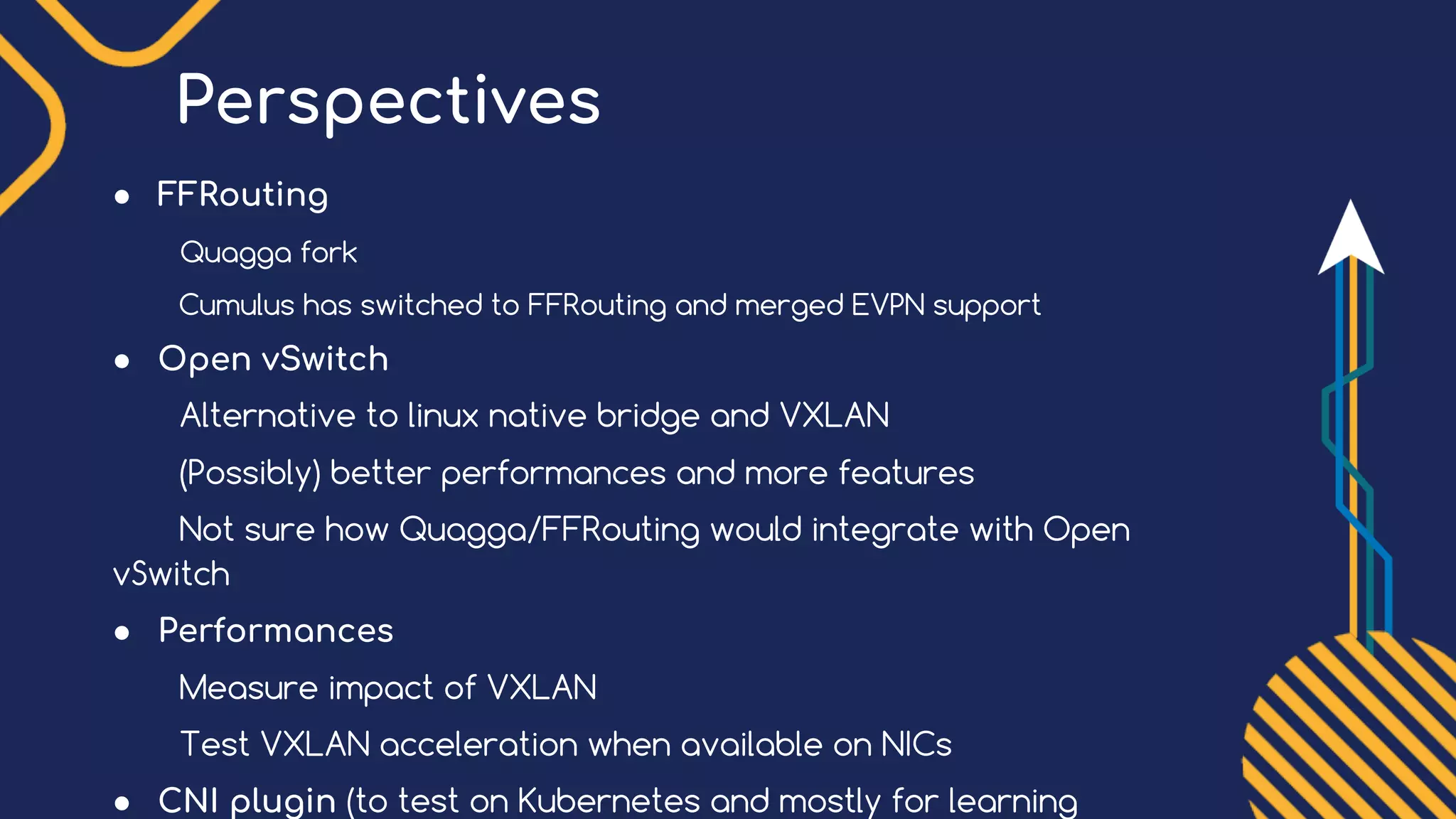Perspectives
● FFRouting
Quagga fork
Cumulus has switched to FFRouting and merged EVPN support
● Open vSwitch
Alternative to linux native bridge and VXLAN
(Possibly) better performances and more features
Not sure how Quagga/FFRouting would integrate with Open
vSwitch
● Performances
Measure impact of VXLAN
Test VXLAN acceleration when available on NICs
● CNI plugin (to test on Kubernetes and mostly for learning
 