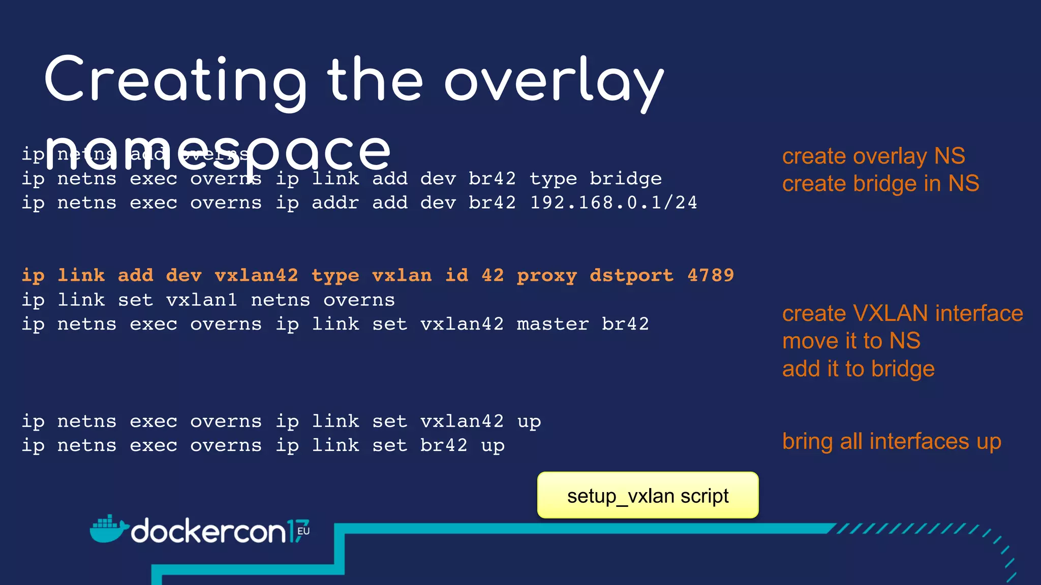 Creating the overlay
namespaceip netns add overns
ip netns exec overns ip link add dev br42 type bridge
ip netns exec overns ip addr add dev br42 192.168.0.1/24
ip link add dev vxlan42 type vxlan id 42 proxy dstport 4789
ip link set vxlan1 netns overns
ip netns exec overns ip link set vxlan42 master br42
ip netns exec overns ip link set vxlan42 up
ip netns exec overns ip link set br42 up
create overlay NS
create bridge in NS
create VXLAN interface
move it to NS
add it to bridge
bring all interfaces up
setup_vxlan script
 
