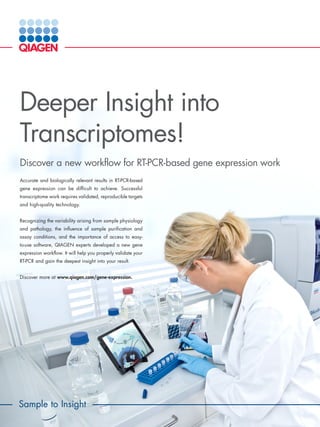 Accurate and biologically relevant results in RT-PCR-based
gene expression can be difficult to achieve. Successful
transcriptome work requires validated, reproducible targets
and high-quality technology.
Recognizing the variability arising from sample physiology
and pathology, the influence of sample purification and
assay conditions, and the importance of access to easy-
to-use software, QIAGEN experts developed a new gene
expression workflow. It will help you properly validate your
RT-PCR and gain the deepest insight into your result.
Discover more at www.qiagen.com/gene-expression.
Deeper Insight into
Transcriptomes!
Discover a new workflow for RT-PCR-based gene expression work
Sample to Insight
 