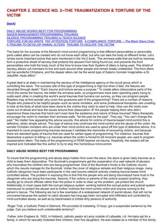 CHAPTER 2. SCIENCE NO. 2--THE TRAUMATIZATION & TORTURE OF THE
VICTIM
[back]
DAILY ABUSE WORKS BEST FOR PROGRAMMING
ANGER-MANAGEMENT-PROGRAMMING TRAUMAS
SILENCE PROGRAMMING TRAUMAS to TEACH SILENCE
TORTURE FOR NO-WRITE PAY ATTENTION TORTURE A COMPLIANCE TORTURE -- The Black Slave Chair.
A TRAUMA TO DEVELOP ANIMAL ALTERS TRAUMA TO ISOLATE THE VICTIM
The basis for the success of the Monarch mind-control programming is that different personalities or personality
parts called alters can be created who do not know each other, but who can take the body at different times. Let’s
review some important points that were mentioned in the Vol.2 book, ‘The amnesia walls that are built by traumas,
form a protective shield of secrecy that protects the abusers from being found out, and prevents the front
personalities who hold the body much of the time to know how their System of alters is being used. The shield of
secrecy allows cult members to live and work around other people and remain totally undetected. The front alters
can be wonderful Christians, and the deeper alters can be the worst type of Satanic monster imaginable--a Dr.
Jekyll/Mr. Hyde effect."
A great deal is at stake in maintaining the secrecy of the intelligence agency or the occult group which is
controlling the slave. The success rate of this type of programming is high but when it fails, the failures are
discarded through death." Each trauma and torture serves a purpose." To create alters (dissociative parts of the
mind) the worse the trauma, the better the amnesia walls, so programmers have been spending years trying to
outdo each other in creating the world’s worst traumas that humans can survive, so they can program people.
Readers may at first wonder why cover this gruesome part of the programming? There are a number of reasons.
People who pretend to be helpful people--such as some ministers, and some professional therapists--are unwilling
to look at the facts of what have been done to the victims they claim to want to help. How can the victim ever
come out of denial and face the issues around their dissociation--IF the people helping them who didn’t
experience these traumas first hand can’t even face the existence and nature of these traumas? Many therapists
encourage the victim to maintain their amnesia walls, "let the past be the past". They say, "You can’t change the
past." No matter how appealing this advice sounds, this advice for victims of trauma-based mind-control this is
defective, idiotic simple advice. This type of advice only continues the mind-control and the abuse of the victim. No
wonder Christian ministers who are under their mind-control are used to spout off this type of defective advice. It is
important to cover programming traumas because it validates the memories of recovering victims, and because
there are standard types of trauma that are used for certain types of programming. For instance, traumas that
desensitize a person to killing--i.e. traumas where the victim is forced to kill innocent people--are used to program
assassination alters. The base of the programming is FEAR layered via trauma. Hopefully, the readers will be
inspired and motivated like this author to try to stop this horrendous mind-control.
DAILY ABUSE WORKS BEST FOR PROGRAMMING
To insure that the programming and abuse stays hidden from even the slave, the slave is given daily traumas as a
child to keep them dissociative. The Illuminati’s programmers get the cooperation of a vast network of abusers
who traumatize the children who are being programmed. One of the Illuminati’s fronts is the Catholic church,
which the Jesuits manage for the Illuminati. Under the cover of religious retreats and their religious image, many
Catholic clergymen have been participants in the vast trauma network actively creating trauma-based mind
controlled slaves. The problem in exposing this is that first the people who are being traumatized have trust in the
clergymen who are doing the traumas. Second, if the victims or parents of the victims suspect anything, they
usually go to church officials rather than the police in order to clear up the problem, yet protect the church.
Additionally, in most cases both the corrupt religious system, working behind the corrupt police and judicial system
manoeuver to protect the abuser and to further victimize the mind-control victim and anyone coming to the
person’s rescue. The following are but a few examples of a widespread network of secret abuse, that will not be
uncovered because the system to catch abusers has long ago been corrupted and infiltrated and controlled by
mind-controlled slaves, as well as by blackmailed or bribed dirty persons of authority.
Roger Trott, a Catholic Priest in Delmont, PA convicted of molesting 12 boys, got a suspended sentence by the
judge. Can you believe such unbelievable leniency?
Father John Engbers (b. 1922, in Holland), catholic pastor at Leroy outside of Lafayette, LA. He baby-sat for a
family, in which he sexually molested their children, their five daughters. He was treated as a member of this family
 