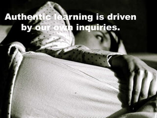 Authentic learning is driven
by our own inquiries.