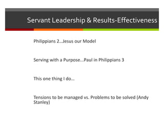 Servant Leadership & Results-Effectiveness
Philippians 2…Jesus our Model
Serving with a Purpose...Paul in Philippians 3
This one thing I do…
Tensions to be managed vs. Problems to be solved (Andy
Stanley)
 