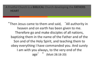 A Fruitful Church is a BIBLICAL Church developing the FATHERS
HEART
“Then Jesus came to them and said, ‘All authority in
heaven and on earth has been given to me.
Therefore go and make disciples of all nations,
baptizing them in the name of the Father and of the
Son and of the Holy Spirit, and teaching them to
obey everything I have commanded you. And surely
I am with you always, to the very end of the
age’ ” (Matt 28:18-20)
 