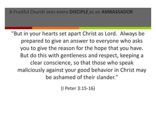 A Fruitful Church sees every DISCIPLE as an AMBASSADOR
"But in your hearts set apart Christ as Lord. Always be
prepared to give an answer to everyone who asks
you to give the reason for the hope that you have.
But do this with gentleness and respect, keeping a
clear conscience, so that those who speak
maliciously against your good behavior in Christ may
be ashamed of their slander."
(I Peter 3:15-16)
 