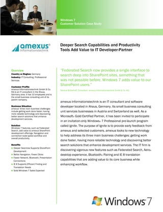Windows 7
                                            Customer Solution Case Study




                                            Deeper Search Capabilities and Productivity
                                            Tools Add Value to IT Developer-Partner



Overview                                    “Federated Search now provides a single interface to
Country or Region: Germany
Industry: IT Consulting, Professional
                                            search deep into SharePoint sites, something that
Services                                    was not possible before. Windows 7 adds value to our
Customer Profile
                                            SharePoint users.”
amexus Informationstechnik GmbH & Co.       Markus Bütterhoff, Consultant, amexus Informationstechnik GmbH & Co. KG
KG is an IT consultant in the Ahaus,
Germany area. It has 10 employees and is
the small business consulting unit of its
parent company.
                                            amexus Informationstechnik is an IT consultant and software
Business Situation                          developer located in Ahaus, Germany. Its small business consulting
amexus’ three main business challenges
include getting work done faster, having    unit services businesses in Austria and Switzerland as well. As a
more reliable technology and discovering
better search solutions that enhance        Microsoft® Gold Certified Partner, it has been invited to participate
development services.
                                            in an invitation-only Windows® 7 Professional pre-launch program
Solution                                    called Ignite. The purpose of Ignite is to provide early feedback from
Windows 7 features, such as Federated
Search, add value to amexus SharePoint      amexus and selected customers. amexus looks to new technology
development offerings. Navigation and
connection tools speed workflow and         to help address its three main business challenges: getting work
overall productivity.
                                            done faster, having more reliable technology and discovering better
Benefits                                    search solutions that enhance development services. The IT firm is
 Deeper Searches Supports SharePoint
  Development                               discovering vigorous new features such as Federated Search, Aero®
 Better Navigation, Fewer Clicks           desktop experience, Bluetooth® Pairing and IE 8 translation
 Faster Network, Bluetooth, Presentation
  Connections                               capabilities that are adding value to its core business while
 IE 8 Supports Efficient Finding and       enhancing workflow.
  Translation Needs
 Solid Windows 7 Sales Expected
 
