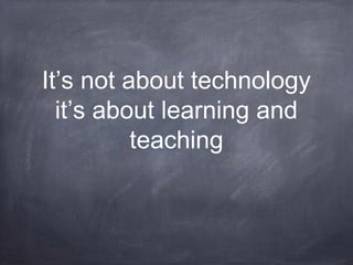 It’s not about technology
it’s about learning and
teaching
 