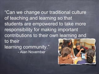 “Can we change our traditional culture
of teaching and learning so that
students are empowered to take more
responsibility for making important
contributions to their own learning and
to their
learning community.”
- Alan November
 