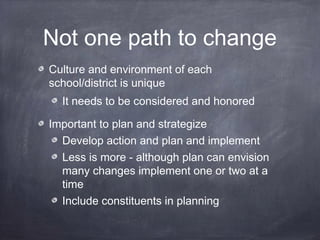 Not one path to change
Culture and environment of each
school/district is unique
It needs to be considered and honored
Important to plan and strategize
Develop action and plan and implement
Less is more - although plan can envision
many changes implement one or two at a
time
Include constituents in planning
 