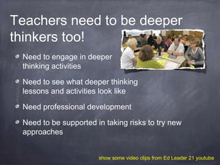 Teachers need to be deeper
thinkers too!
Need to engage in deeper
thinking activities
Need to see what deeper thinking
lessons and activities look like
Need professional development
Need to be supported in taking risks to try new
approaches
show some video clips from Ed Leader 21 youtube
 