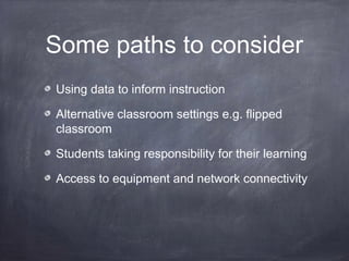 Some paths to consider
Using data to inform instruction
Alternative classroom settings e.g. flipped
classroom
Students taking responsibility for their learning
Access to equipment and network connectivity
 