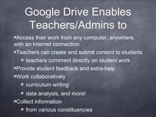 Google Drive Enables
Teachers/Admins to
Access their work from any computer, anywhere,
with an Internet connection
Teachers can create and submit content to students
teachers comment directly on student work
Provide student feedback and extra-help
Work collaboratively
curriculum writing
data analysis, and more!
Collect information
from various constituencies
 