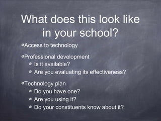 What does this look like
in your school?
Access to technology
Professional development
Is it available?
Are you evaluating its effectiveness?
Technology plan
Do you have one?
Are you using it?
Do your constituents know about it?
 