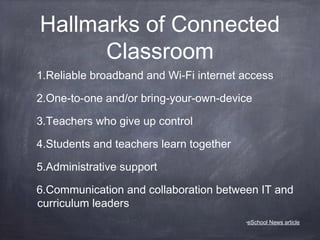 Hallmarks of Connected
Classroom
1.Reliable broadband and Wi-Fi internet access
2.One-to-one and/or bring-your-own-device
3.Teachers who give up control
4.Students and teachers learn together
5.Administrative support
6.Communication and collaboration between IT and
curriculum leaders
•eSchool News article
 