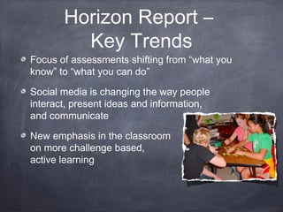 Horizon Report –
Key Trends
Focus of assessments shifting from “what you
know” to “what you can do”
Social media is changing the way people
interact, present ideas and information,
and communicate
New emphasis in the classroom
on more challenge based,
active learning
 