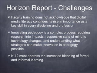 Horizon Report - Challenges
Faculty training does not acknowledge that digital
media literacy continues its rise in importance as a
key skill in every discipline and profession
Innovating pedagogy is a complex process requiring
research into impacts, responsive state of mind to
technology changes, and understanding what
strategies can make innovation in pedagogy
possible
K-12 must address the increased blending of formal
and informal learning.
 